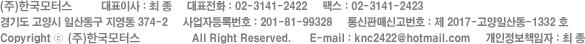 (주)케이앤씨모터스     대표이사 : 최 종     대표전화 : 031-975-2426     팩스 : 031-975-2436	경기도 고양시 일산동구 지영동 374-2     사업자등록번호 : 123-45+-7890     통신판매신고번호 : 경기2014-12346789 Copyright ⓒ 2012 K&C Motors Corp.  All Right Reserved.      E-mail : help@knmcotors.kr     개인정보책임자 : 안재현 